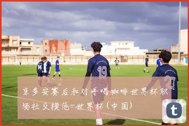 京多安赛后和对手喝咖啡世界杯职场社交模范-世界杯(中国)